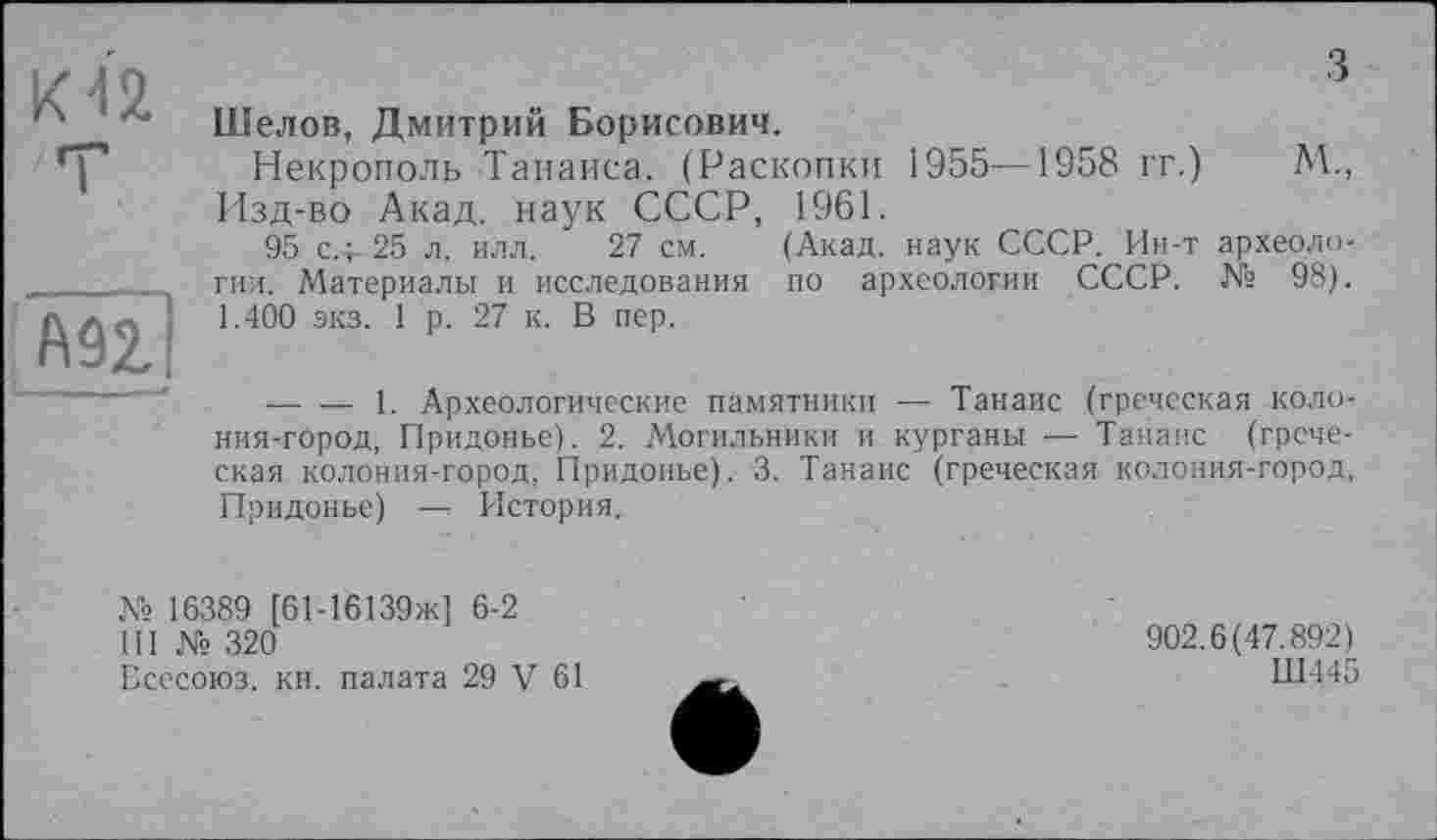 ﻿KÙ
'T
Шелов, Дмитрий Борисович.
Некрополь Танаиса. (Раскопки 1955—1958 гг.) М., Изд-во Акад, наук СССР, 1961.
95 с.4- 25 л. илл. 27 см. (Акад, наук СССР. Ин-т археологии. Материалы и исследования по археологии СССР. № 98). 1.400 экз. 1 р. 27 к. В пер.
--------1. Археологические памятники —; Танаис (греческая колония-город, Придонье). 2. Могильники и курганы — Танаис (греческая колония-город, Придонье). 3. Танаис (греческая колония-город, Придонье) —: История.
№ 16389 [61-16139ж] 6-2
III № 320
Бсесоюз. кн. палата 29 V 61
902.6(47.892)
Ш445